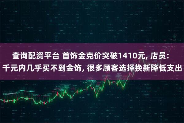 查询配资平台 首饰金克价突破1410元, 店员: 千元内几乎买不到金饰, 很多顾客选择换新降低支出