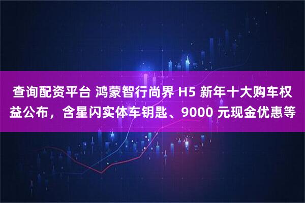 查询配资平台 鸿蒙智行尚界 H5 新年十大购车权益公布，含星闪实体车钥匙、9000 元现金优惠等
