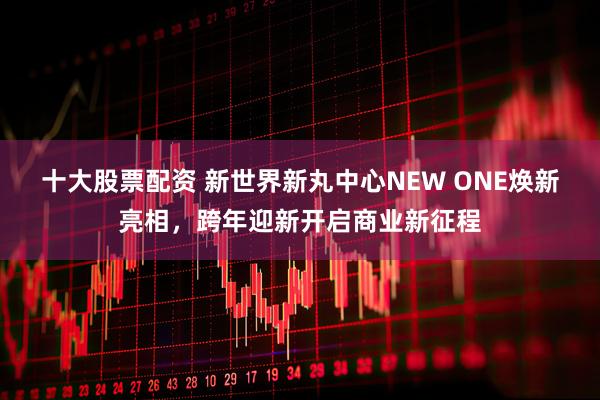 十大股票配资 新世界新丸中心NEW ONE焕新亮相，跨年迎新开启商业新征程