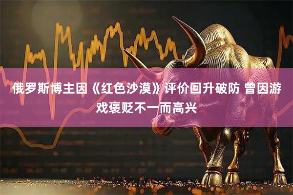 俄罗斯博主因《红色沙漠》评价回升破防 曾因游戏褒贬不一而高兴