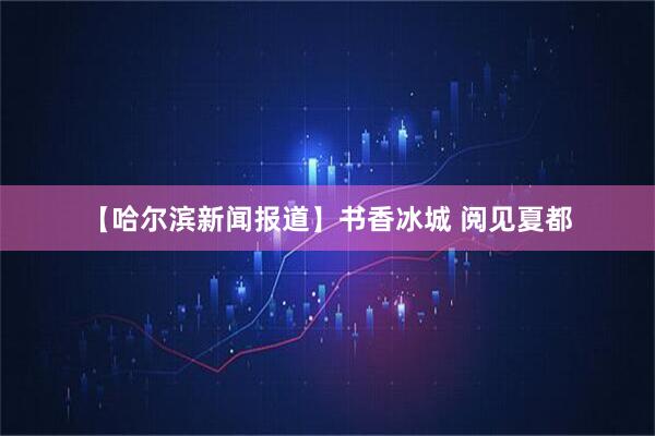 【哈尔滨新闻报道】书香冰城 阅见夏都