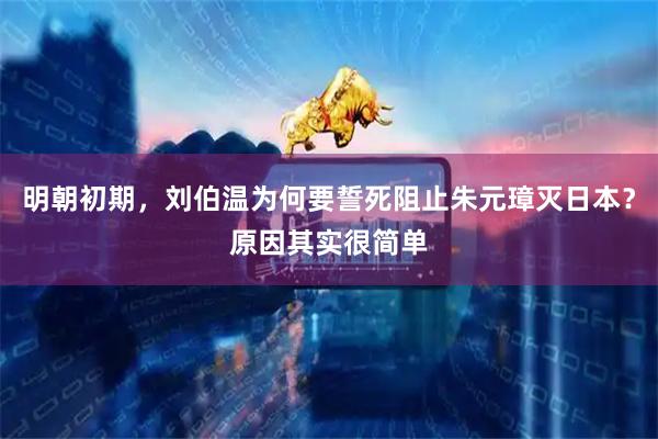 明朝初期，刘伯温为何要誓死阻止朱元璋灭日本？原因其实很简单