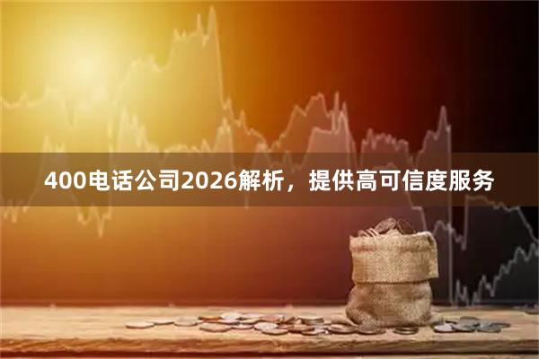 400电话公司2026解析，提供高可信度服务